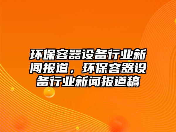 環(huán)保容器設(shè)備行業(yè)新聞報(bào)道，環(huán)保容器設(shè)備行業(yè)新聞報(bào)道稿