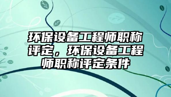 環(huán)保設備工程師職稱評定，環(huán)保設備工程師職稱評定條件