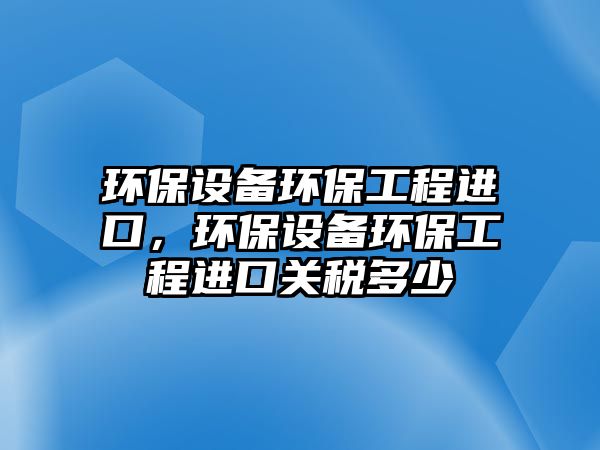 環(huán)保設(shè)備環(huán)保工程進(jìn)口，環(huán)保設(shè)備環(huán)保工程進(jìn)口關(guān)稅多少