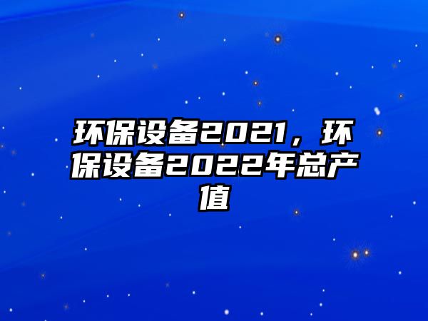 環(huán)保設(shè)備2021，環(huán)保設(shè)備2022年總產(chǎn)值