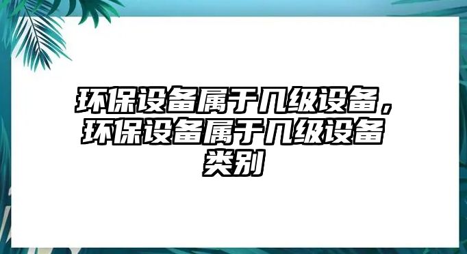 環(huán)保設(shè)備屬于幾級設(shè)備，環(huán)保設(shè)備屬于幾級設(shè)備類別