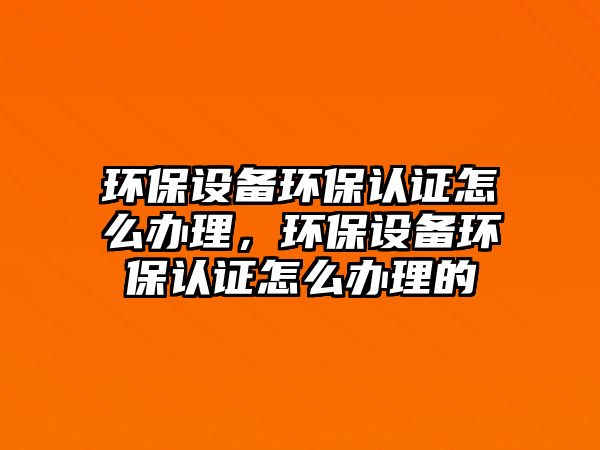 環(huán)保設備環(huán)保認證怎么辦理，環(huán)保設備環(huán)保認證怎么辦理的