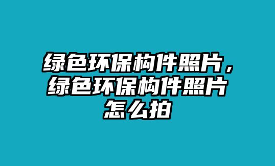 綠色環(huán)保構(gòu)件照片，綠色環(huán)保構(gòu)件照片怎么拍