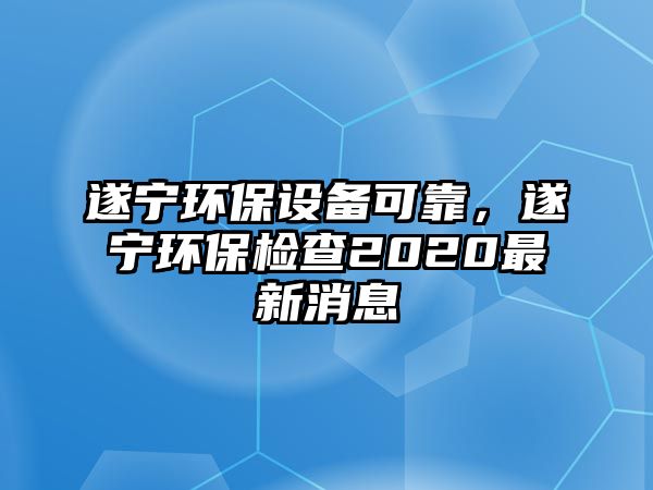 遂寧環(huán)保設備可靠，遂寧環(huán)保檢查2020最新消息