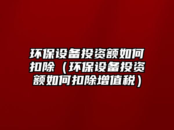 環(huán)保設(shè)備投資額如何扣除（環(huán)保設(shè)備投資額如何扣除增值稅）