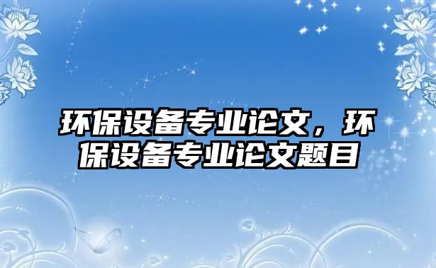 環(huán)保設(shè)備專業(yè)論文，環(huán)保設(shè)備專業(yè)論文題目