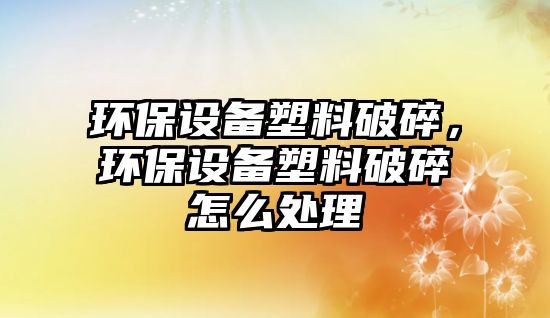 環(huán)保設(shè)備塑料破碎，環(huán)保設(shè)備塑料破碎怎么處理