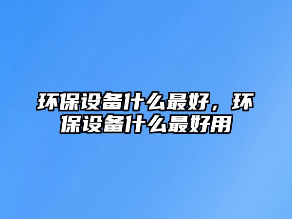 環(huán)保設(shè)備什么最好，環(huán)保設(shè)備什么最好用