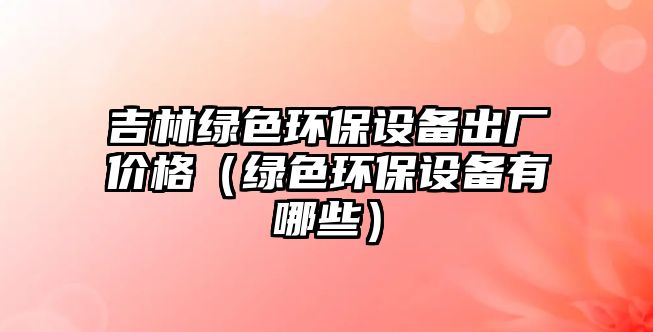 吉林綠色環(huán)保設備出廠價格（綠色環(huán)保設備有哪些）