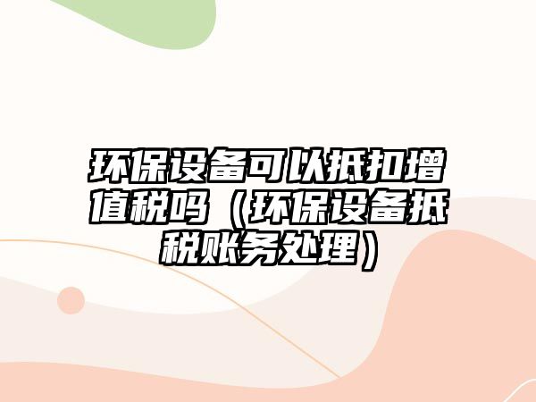 環(huán)保設備可以抵扣增值稅嗎（環(huán)保設備抵稅賬務處理）