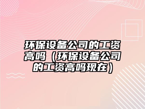 環(huán)保設備公司的工資高嗎（環(huán)保設備公司的工資高嗎現在）