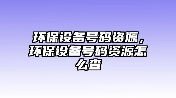 環(huán)保設(shè)備號(hào)碼資源，環(huán)保設(shè)備號(hào)碼資源怎么查