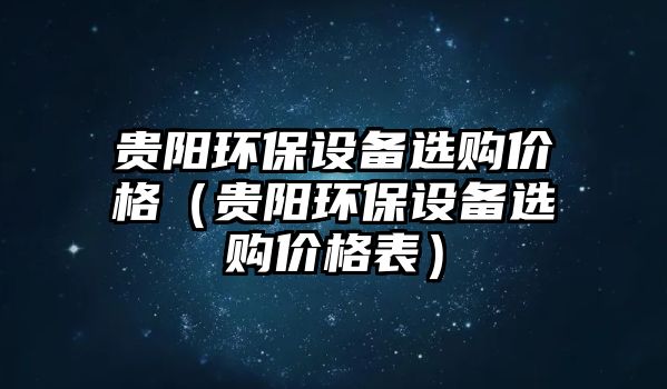 貴陽環(huán)保設(shè)備選購價(jià)格（貴陽環(huán)保設(shè)備選購價(jià)格表）