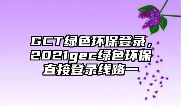 GCT綠色環(huán)保登錄，2021gec綠色環(huán)保直接登錄線路一