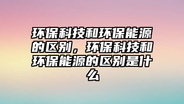 環(huán)?？萍己铜h(huán)保能源的區(qū)別，環(huán)?？萍己铜h(huán)保能源的區(qū)別是什么