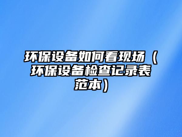 環(huán)保設備如何看現(xiàn)場（環(huán)保設備檢查記錄表范本）