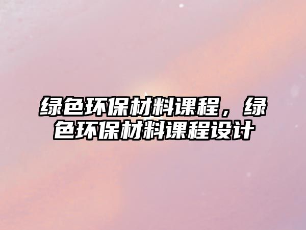 綠色環(huán)保材料課程，綠色環(huán)保材料課程設(shè)計