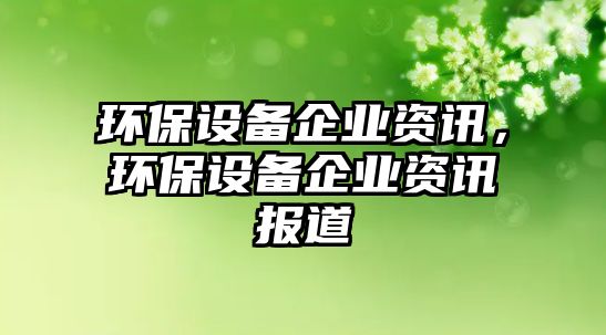 環(huán)保設(shè)備企業(yè)資訊，環(huán)保設(shè)備企業(yè)資訊報(bào)道