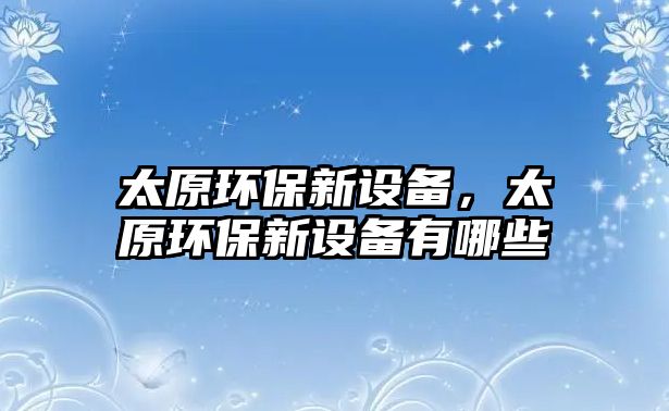 太原環(huán)保新設(shè)備，太原環(huán)保新設(shè)備有哪些