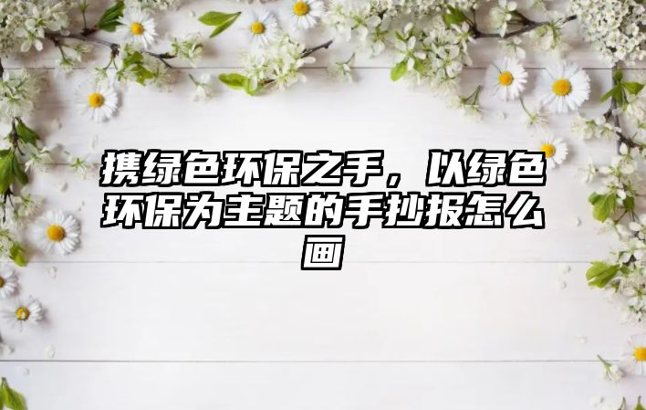 攜綠色環(huán)保之手，以綠色環(huán)保為主題的手抄報怎么畫