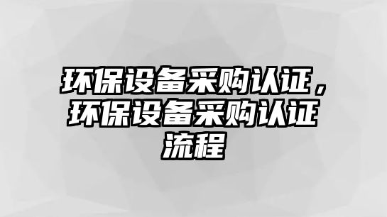 環(huán)保設(shè)備采購認(rèn)證，環(huán)保設(shè)備采購認(rèn)證流程