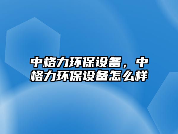 中格力環(huán)保設備，中格力環(huán)保設備怎么樣