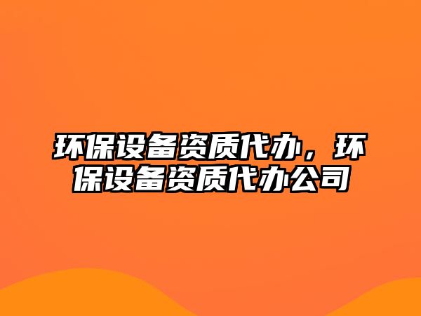 環(huán)保設(shè)備資質(zhì)代辦，環(huán)保設(shè)備資質(zhì)代辦公司