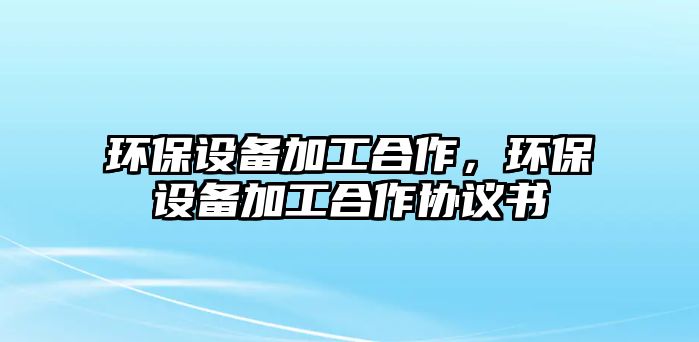 環(huán)保設(shè)備加工合作，環(huán)保設(shè)備加工合作協(xié)議書