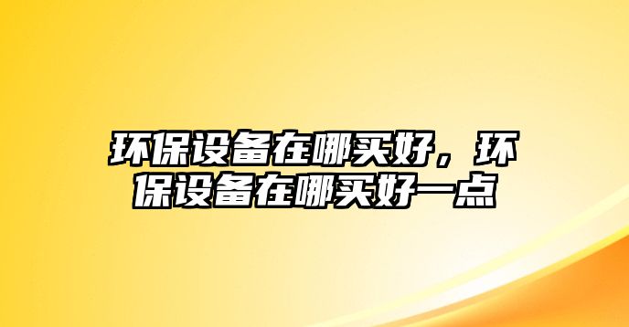 環(huán)保設(shè)備在哪買(mǎi)好，環(huán)保設(shè)備在哪買(mǎi)好一點(diǎn)